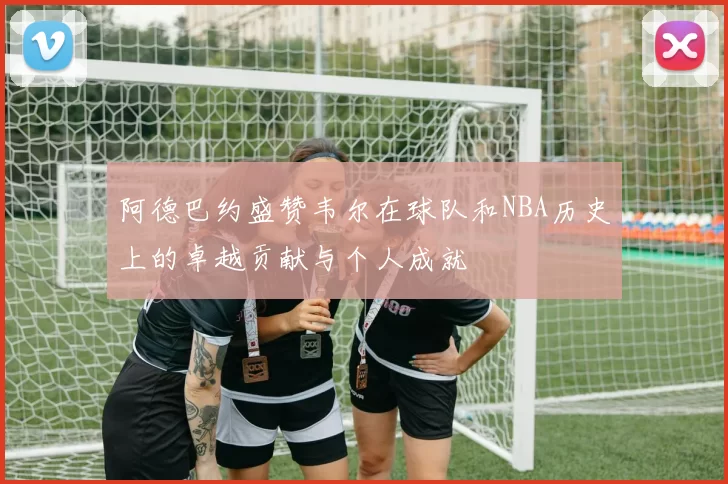 阿德巴约盛赞韦尔在球队和NBA历史上的卓越贡献与个人成就