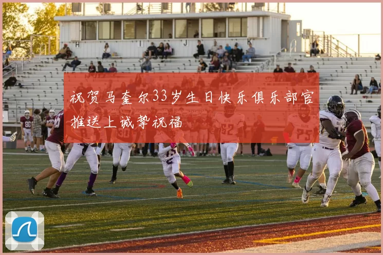 祝贺马奎尔33岁生日快乐俱乐部官推送上诚挚祝福