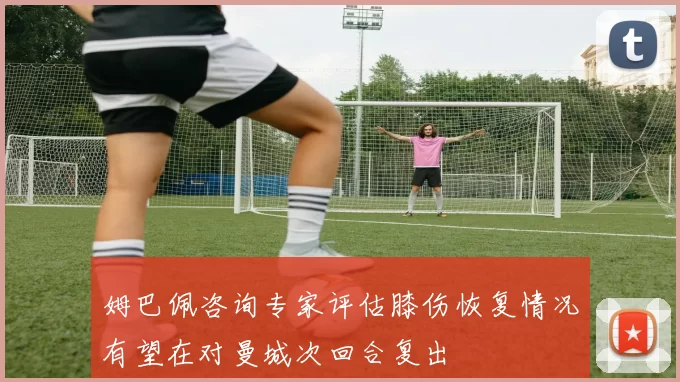 姆巴佩咨询专家评估膝伤恢复情况有望在对曼城次回合复出