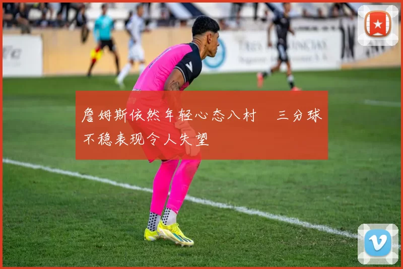 詹姆斯依然年轻心态八村塁三分球不稳表现令人失望