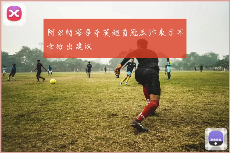 阿尔特塔争夺英超首冠瓜帅表示不会给出建议
