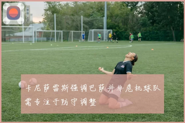 卡尼萨雷斯强调巴萨并非危机球队需专注于防守调整