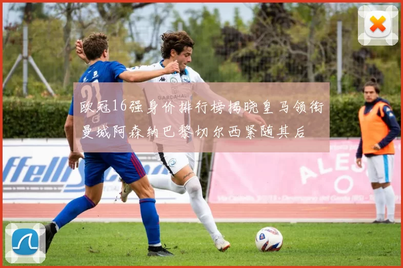 欧冠16强身价排行榜揭晓皇马领衔曼城阿森纳巴黎切尔西紧随其后