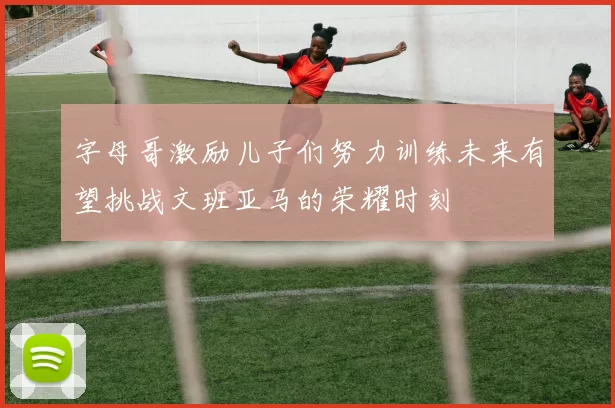 字母哥激励儿子们努力训练未来有望挑战文班亚马的荣耀时刻