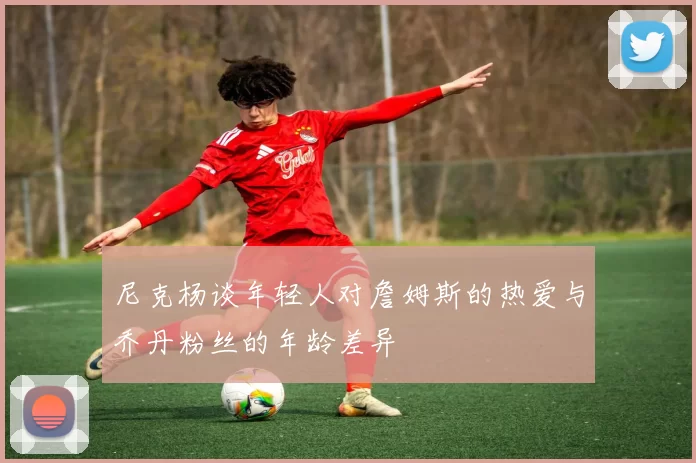 尼克杨谈年轻人对詹姆斯的热爱与乔丹粉丝的年龄差异