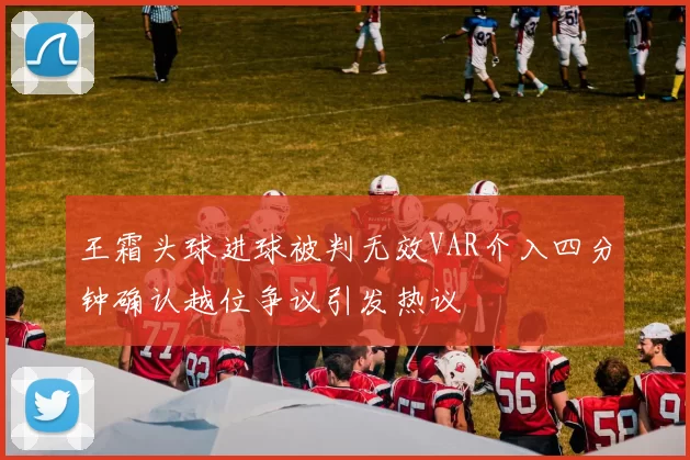 王霜头球进球被判无效VAR介入四分钟确认越位争议引发热议