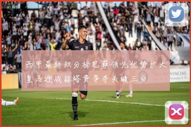 西甲最新积分榜巴萨领先优势扩大皇马迎战赫塔费争夺关键三分