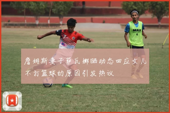 詹姆斯妻子萨瓦娜晒动态回应女儿不打篮球的原因引发热议