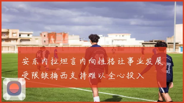 安东内拉坦言内向性格让事业发展受限缺梅西支持难以全心投入