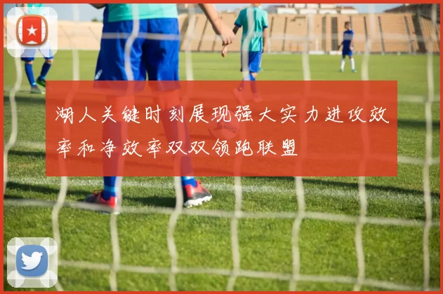 湖人关键时刻展现强大实力进攻效率和净效率双双领跑联盟