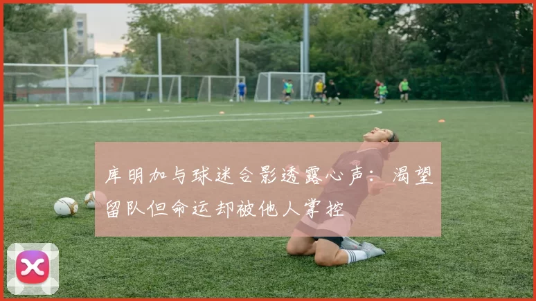 库明加与球迷合影透露心声：渴望留队但命运却被他人掌控