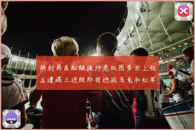 热刺再度酝酿换帅危机图多尔上任后遭遇三连败即将迎战马竞和红军
