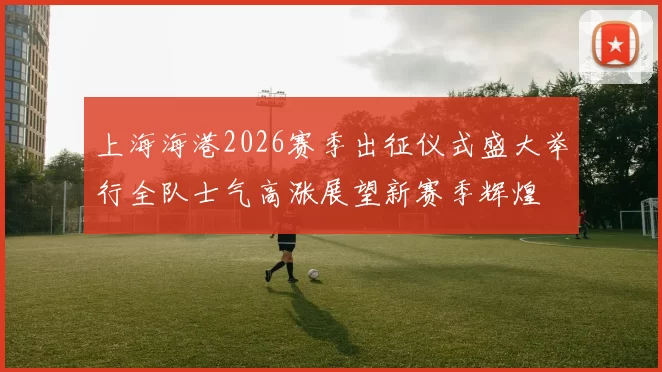 上海海港2026赛季出征仪式盛大举行全队士气高涨展望新赛季辉煌