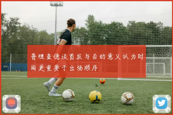 普理查德谈首发与否的意义认为时间更重要于出场顺序