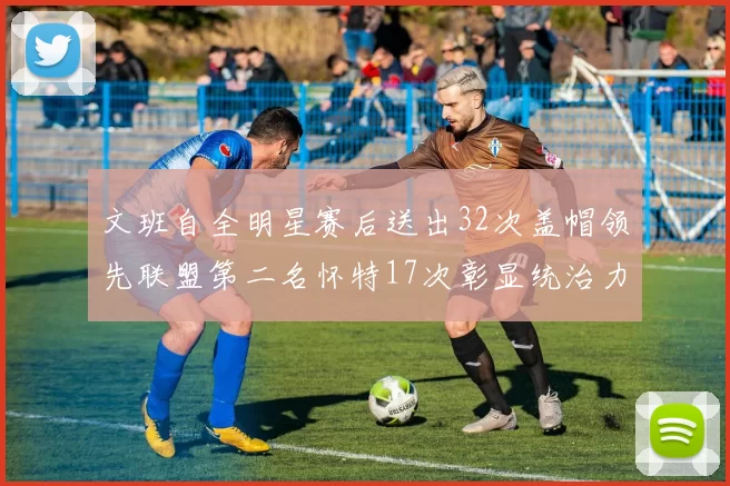 文班自全明星赛后送出32次盖帽领先联盟第二名怀特17次彰显统治力
