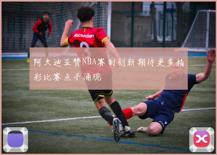 阿夫迪亚赞NBA赛制创新期待更多精彩比赛点子涌现