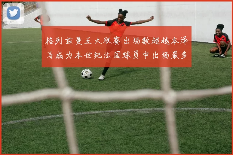 格列兹曼五大联赛出场数超越本泽马成为本世纪法国球员中出场最多者