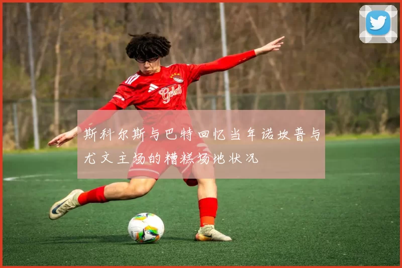 斯科尔斯与巴特回忆当年诺坎普与尤文主场的糟糕场地状况