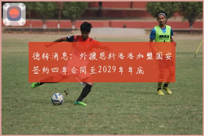 德转消息：外援恩科洛洛加盟国安签约四年合同至2029年年底