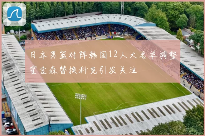 日本男篮对阵韩国12人大名单调整霍金森替换科克引发关注