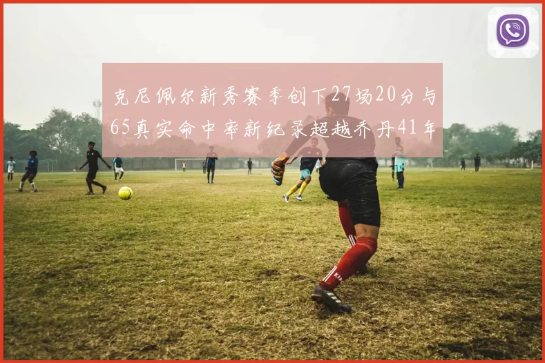 克尼佩尔新秀赛季创下27场20分与65真实命中率新纪录超越乔丹41年历史