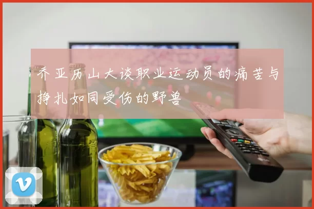 乔亚历山大谈职业运动员的痛苦与挣扎如同受伤的野兽
