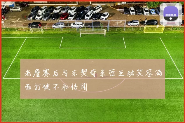 老詹赛后与东契奇亲密互动笑容满面打破不和传闻
