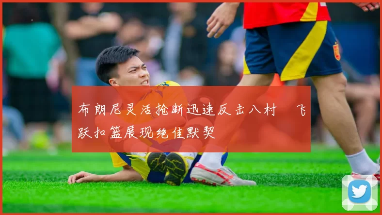 布朗尼灵活抢断迅速反击八村塁飞跃扣篮展现绝佳默契