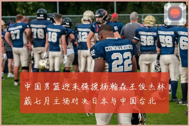 中国男篮迎来强援杨瀚森王俊杰林葳七月主场对决日本与中国台北