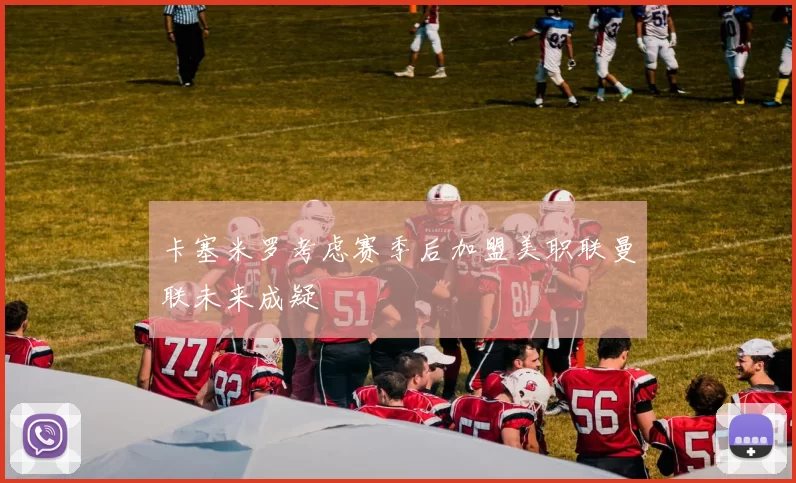 卡塞米罗考虑赛季后加盟美职联曼联未来成疑