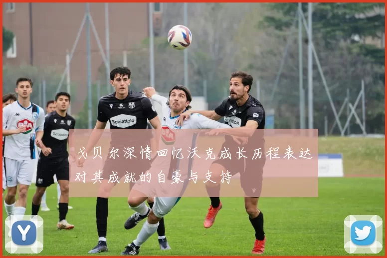 戈贝尔深情回忆沃克成长历程表达对其成就的自豪与支持